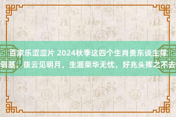 百家乐涩涩片 2024秋季这四个生肖贵东谈主撑弱基，拨云见明月，生涯荣华无忧，好兆头挥之不去