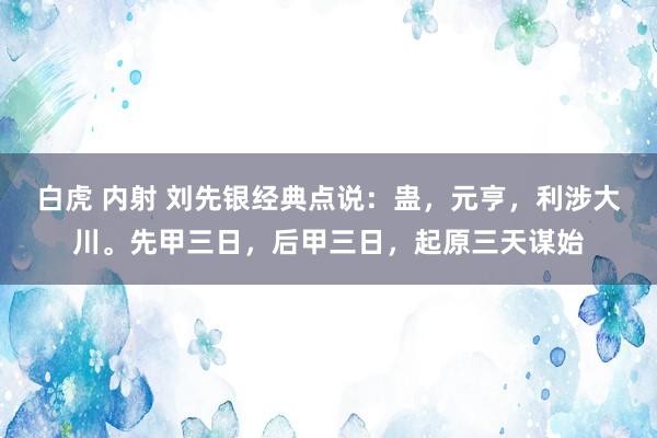 白虎 内射 刘先银经典点说：蛊，元亨，利涉大川。先甲三日，后甲三日，起原三天谋始