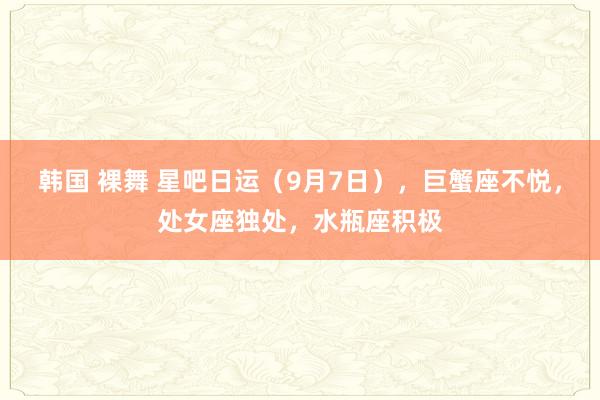 韩国 裸舞 星吧日运（9月7日），巨蟹座不悦，处女座独处，水瓶座积极