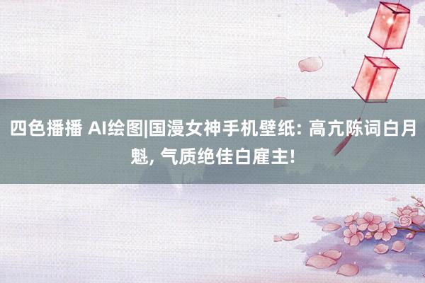 四色播播 AI绘图|国漫女神手机壁纸: 高亢陈词白月魁， 气质绝佳白雇主!