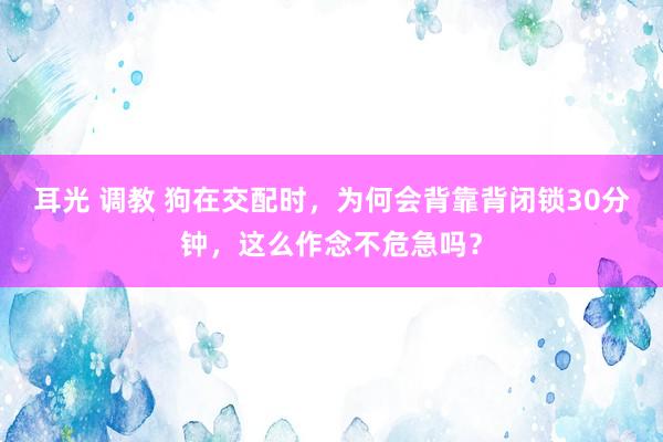 耳光 调教 狗在交配时，为何会背靠背闭锁30分钟，这么作念不危急吗？