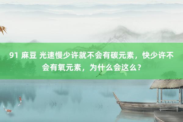 91 麻豆 光速慢少许就不会有碳元素，快少许不会有氧元素，为什么会这么？