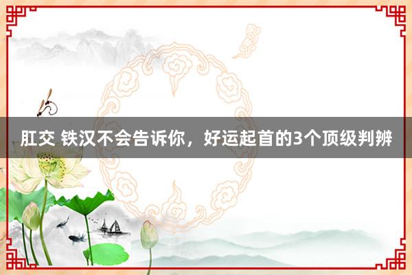 肛交 铁汉不会告诉你，好运起首的3个顶级判辨