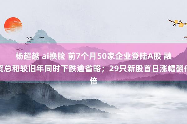 杨超越 ai换脸 前7个月50家企业登陆A股 融资总和较旧年同时下跌逾省略；29只新股首日涨幅翻倍