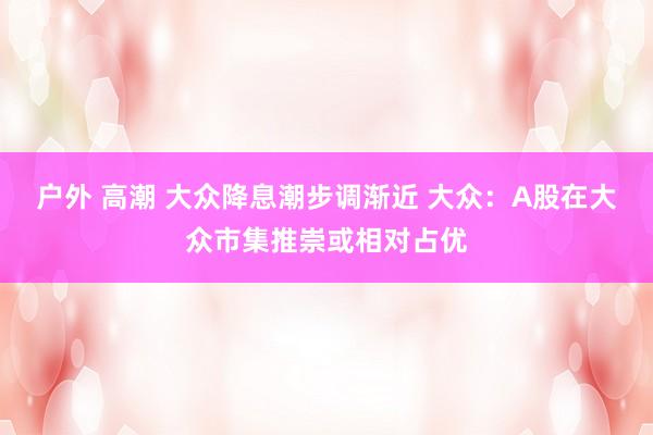 户外 高潮 大众降息潮步调渐近 大众：A股在大众市集推崇或相对占优