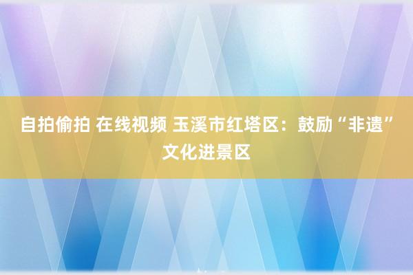 自拍偷拍 在线视频 玉溪市红塔区：鼓励“非遗”文化进景区