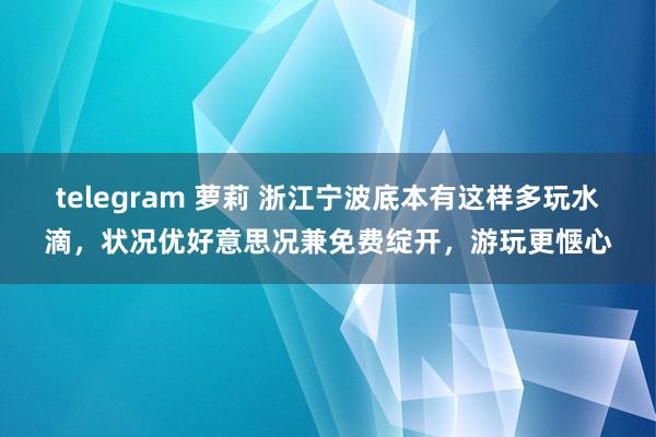 telegram 萝莉 浙江宁波底本有这样多玩水滴，状况优好意思况兼免费绽开，游玩更惬心