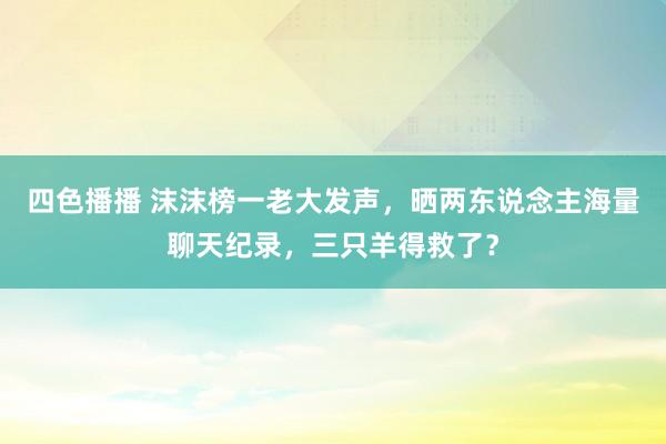 四色播播 沫沫榜一老大发声，晒两东说念主海量聊天纪录，三只羊得救了？