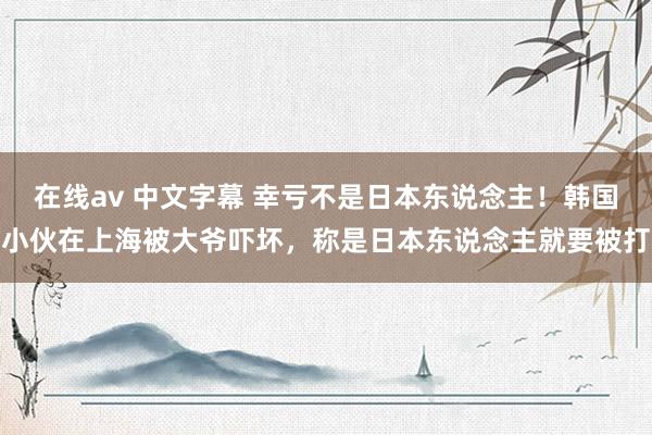 在线av 中文字幕 幸亏不是日本东说念主！韩国小伙在上海被大爷吓坏，称是日本东说念主就要被打