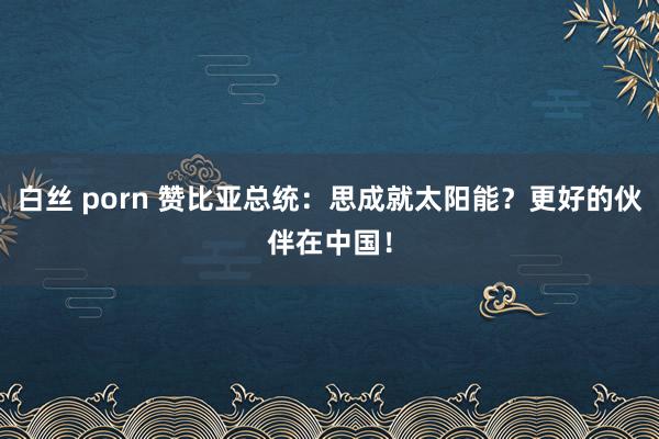 白丝 porn 赞比亚总统：思成就太阳能？更好的伙伴在中国！