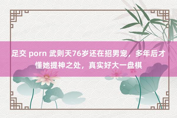 足交 porn 武则天76岁还在招男宠，多年后才懂她提神之处，真实好大一盘棋