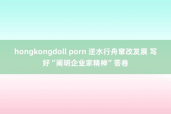 hongkongdoll porn 逆水行舟窜改发展 写好“阐明企业家精神”答卷