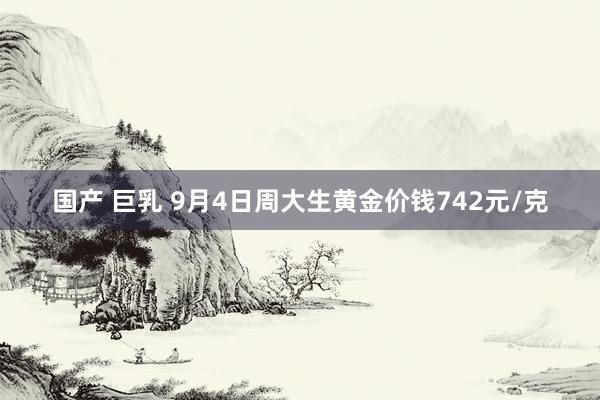 国产 巨乳 9月4日周大生黄金价钱742元/克