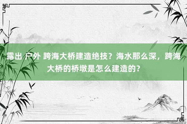 露出 户外 跨海大桥建造绝技？海水那么深，跨海大桥的桥墩是怎么建造的？