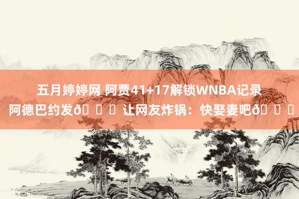 五月婷婷网 阿贾41+17解锁WNBA记录 阿德巴约发🔑让网友炸锅：快娶妻吧😈