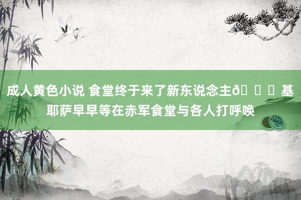 成人黄色小说 食堂终于来了新东说念主😀基耶萨早早等在赤军食堂与各人打呼唤