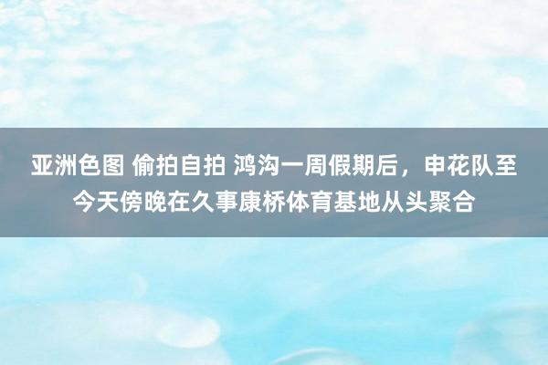 亚洲色图 偷拍自拍 鸿沟一周假期后，申花队至今天傍晚在久事康桥体育基地从头聚合