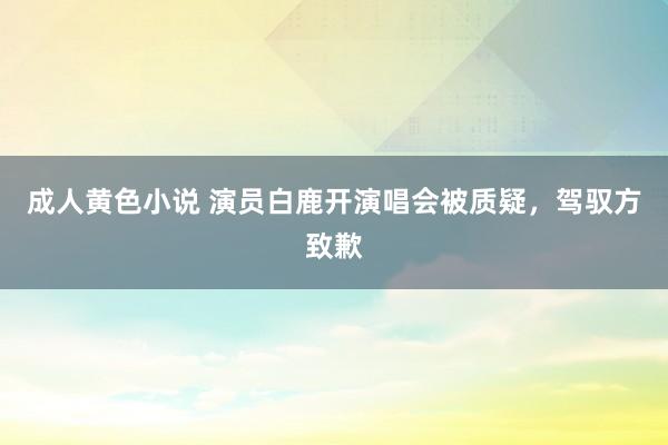 成人黄色小说 演员白鹿开演唱会被质疑，驾驭方致歉