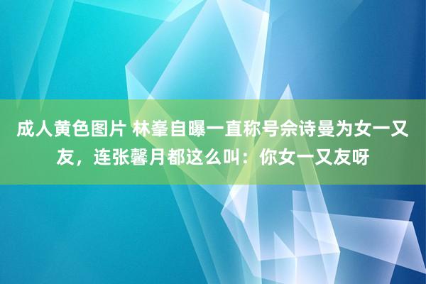 成人黄色图片 林峯自曝一直称号佘诗曼为女一又友，连张馨月都这么叫：你女一又友呀