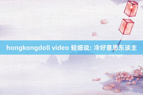 hongkongdoll video 轻细说: 冷好意思东谈主