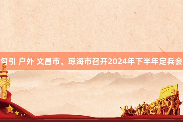 勾引 户外 文昌市、琼海市召开2024年下半年定兵会