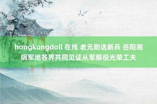 hongkongdoll 在线 老元勋送新兵 岳阳湘阴军地各界共同见证从军服役光荣工夫