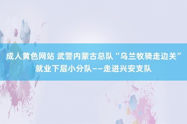 成人黄色网站 武警内蒙古总队“乌兰牧骑走边关”就业下层小分队——走进兴安支队