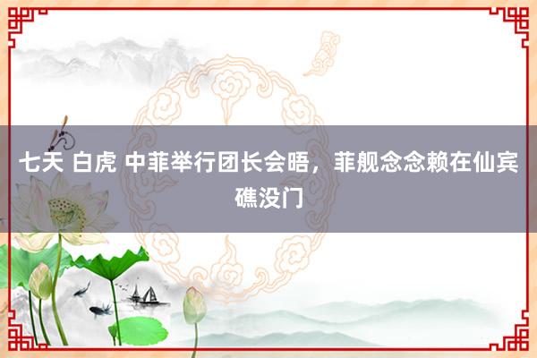 七天 白虎 中菲举行团长会晤，菲舰念念赖在仙宾礁没门