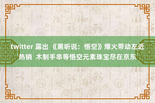 twitter 露出 《黑听说：悟空》爆火带动左近热销  木制手串等悟空元素珠宝尽在京东