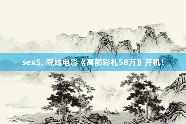 sex5. 院线电影《高额彩礼58万》开机！