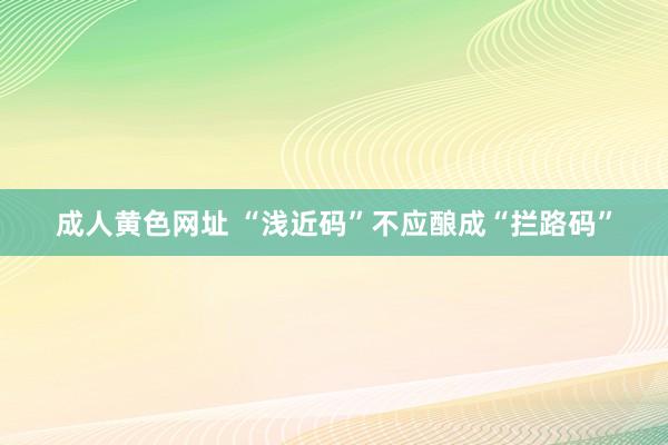 成人黄色网址 “浅近码”不应酿成“拦路码”