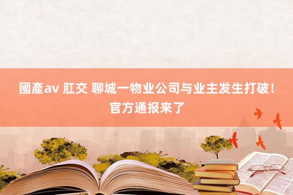 國產av 肛交 聊城一物业公司与业主发生打破！官方通报来了