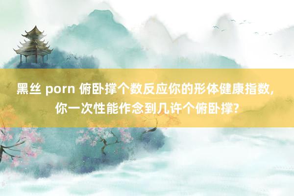 黑丝 porn 俯卧撑个数反应你的形体健康指数， 你一次性能作念到几许个俯卧撑?