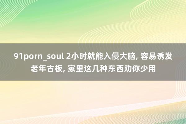 91porn_soul 2小时就能入侵大脑， 容易诱发老年古板， 家里这几种东西劝你少用