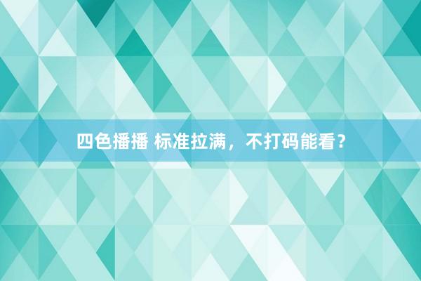 四色播播 标准拉满，不打码能看？