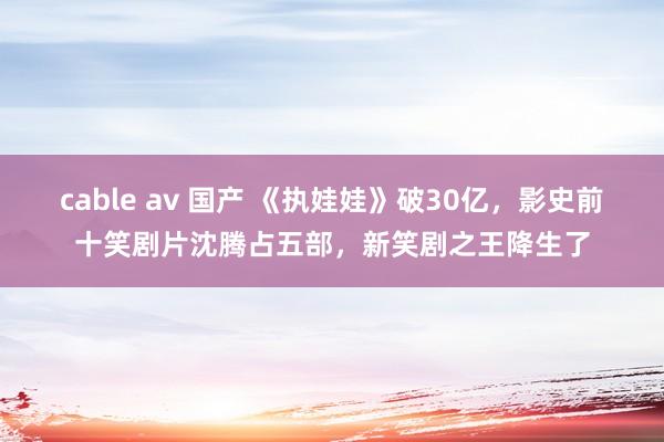 cable av 国产 《执娃娃》破30亿，影史前十笑剧片沈腾占五部，新笑剧之王降生了