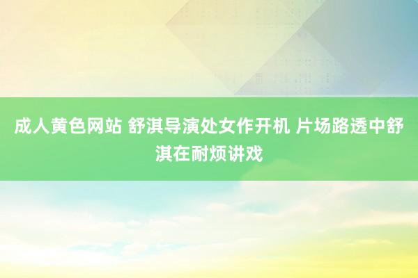 成人黄色网站 舒淇导演处女作开机 片场路透中舒淇在耐烦讲戏