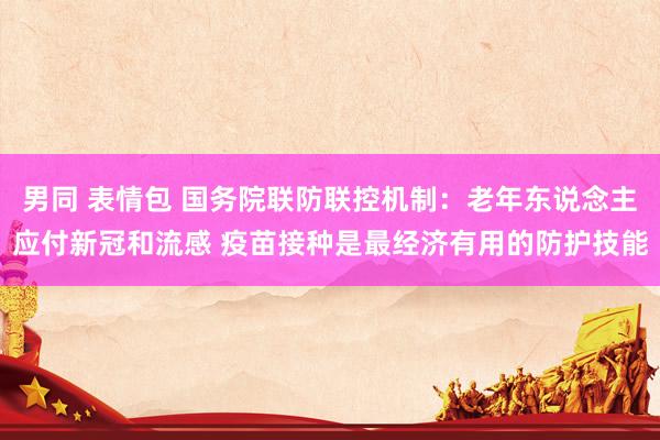 男同 表情包 国务院联防联控机制：老年东说念主应付新冠和流感 疫苗接种是最经济有用的防护技能