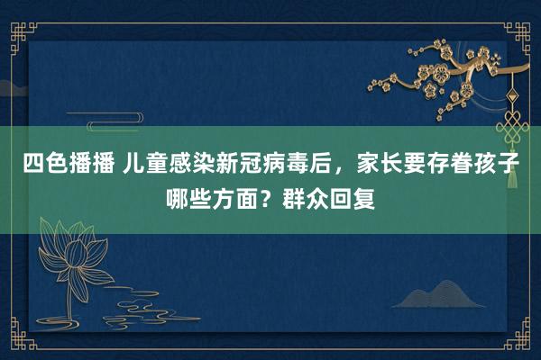 四色播播 儿童感染新冠病毒后，家长要存眷孩子哪些方面？群众回复