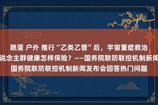 跳蛋 户外 推行“乙类乙管”后，宇宙重症救治等情况怎样？重点东说念主群健康怎样保险？——国务院联防联控机制新闻发布会回答热门问题