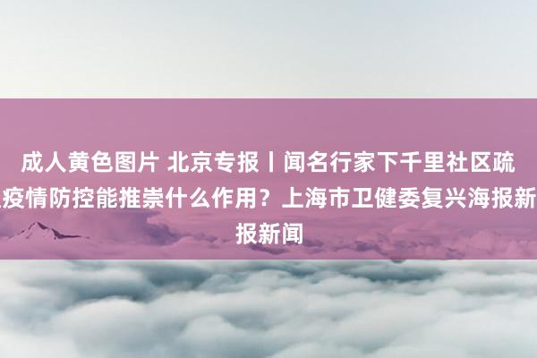 成人黄色图片 北京专报丨闻名行家下千里社区疏通疫情防控能推崇什么作用？上海市卫健委复兴海报新闻