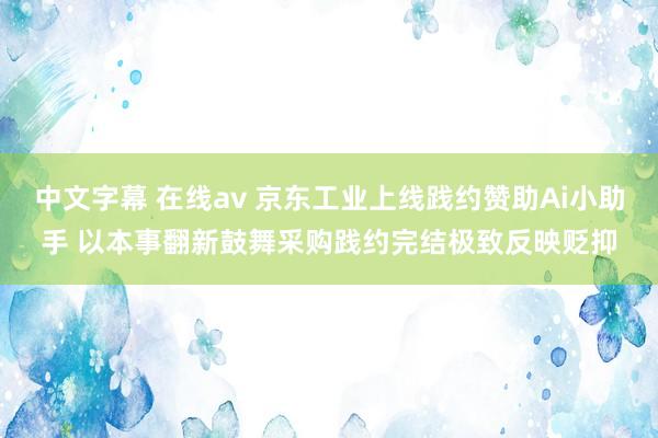 中文字幕 在线av 京东工业上线践约赞助Ai小助手 以本事翻新鼓舞采购践约完结极致反映贬抑