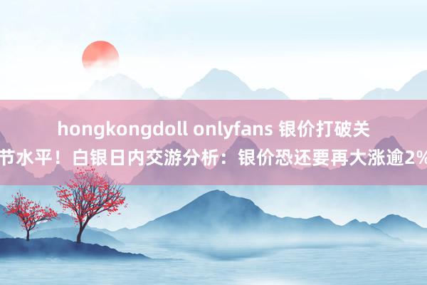 hongkongdoll onlyfans 银价打破关节水平！白银日内交游分析：银价恐还要再大涨逾2%