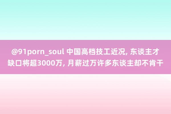 @91porn_soul 中国高档技工近况， 东谈主才缺口将超3000万， 月薪过万许多东谈主却不肯干