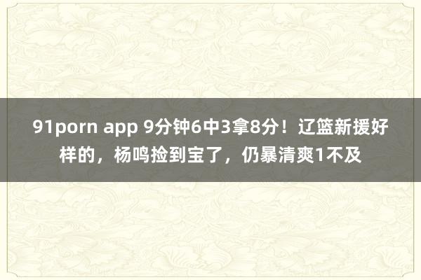 91porn app 9分钟6中3拿8分！辽篮新援好样的，杨鸣捡到宝了，仍暴清爽1不及