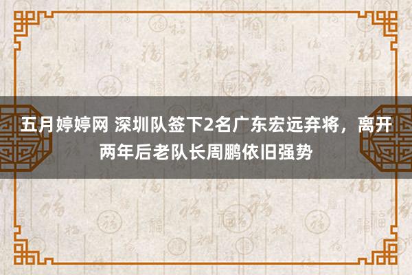 五月婷婷网 深圳队签下2名广东宏远弃将，离开两年后老队长周鹏依旧强势