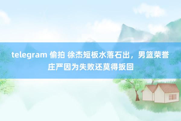 telegram 偷拍 徐杰短板水落石出，男篮荣誉庄严因为失败还莫得扳回