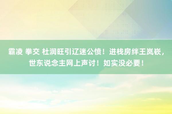 霸凌 拳交 杜润旺引辽迷公愤！进栈房绊王岚嵚，世东说念主网上声讨！如实没必要！