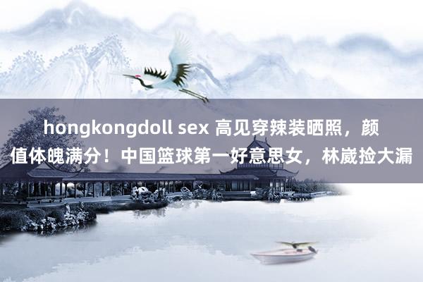 hongkongdoll sex 高见穿辣装晒照，颜值体魄满分！中国篮球第一好意思女，林崴捡大漏