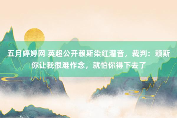 五月婷婷网 英超公开赖斯染红灌音，裁判：赖斯你让我很难作念，就怕你得下去了